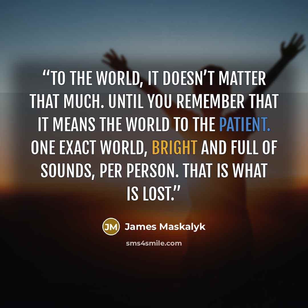 “To the world, it doesn’t matter that much. Until you remember that it means the world to the patient. One exact world, bright and full of sounds, per person. That is what is lost.” quote by James Maskalyk