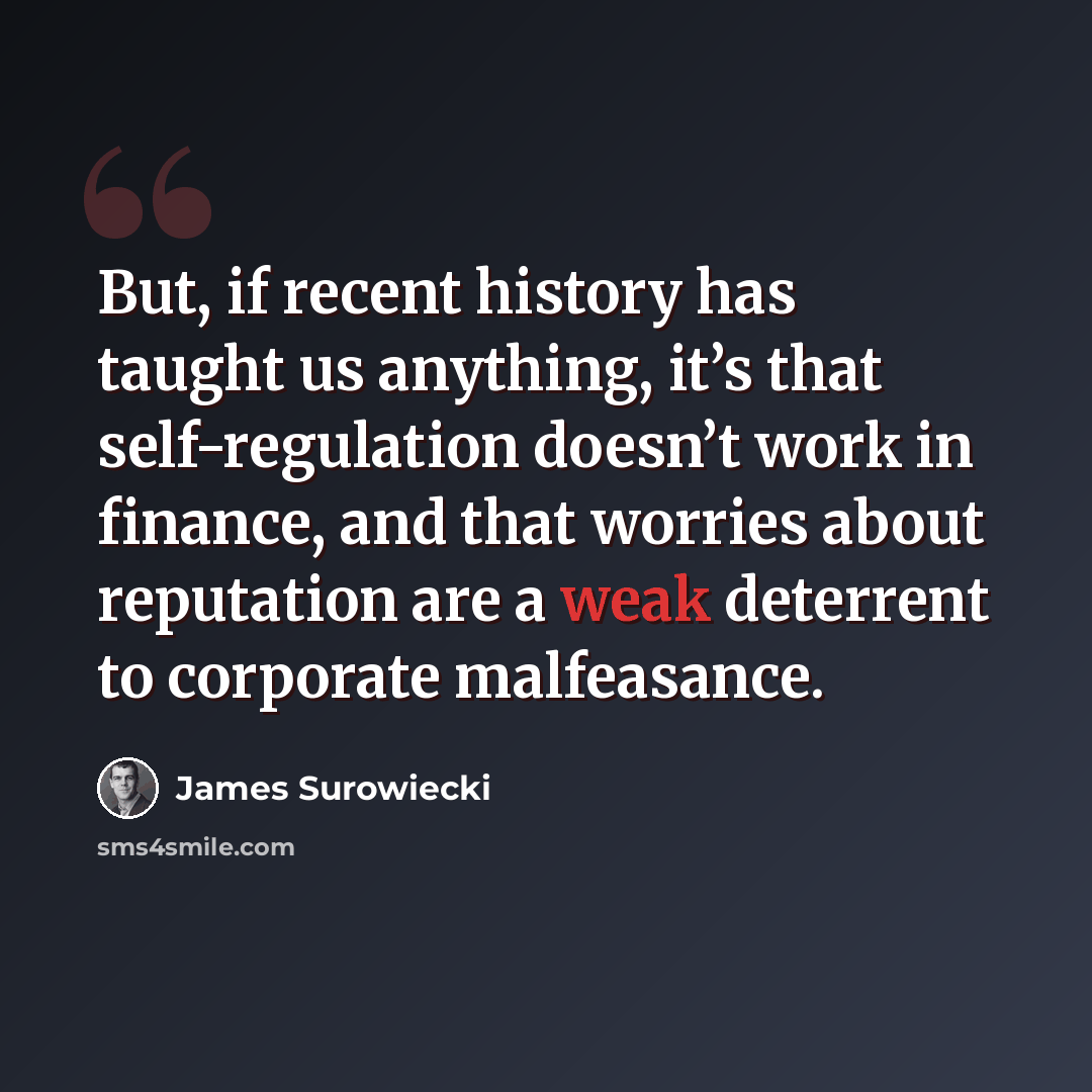 “But, if recent history has taught us anything, it’s that self-regulation doesn’t work in finance, and that worries about reputation are a weak deterrent to corporate malfeasance.” quote by James Surowiecki