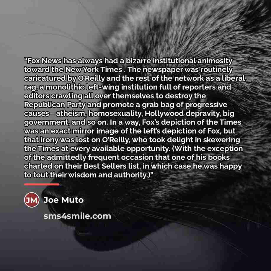 “Fox News has always had a bizarre institutional animosity toward the New York Times . The newspaper was routinely caricatured by O’Reilly and the rest of the network as a liberal rag, a monolithic left-wing institution full of reporters and editors crawling all over themselves to destroy the…” quote by Joe Muto