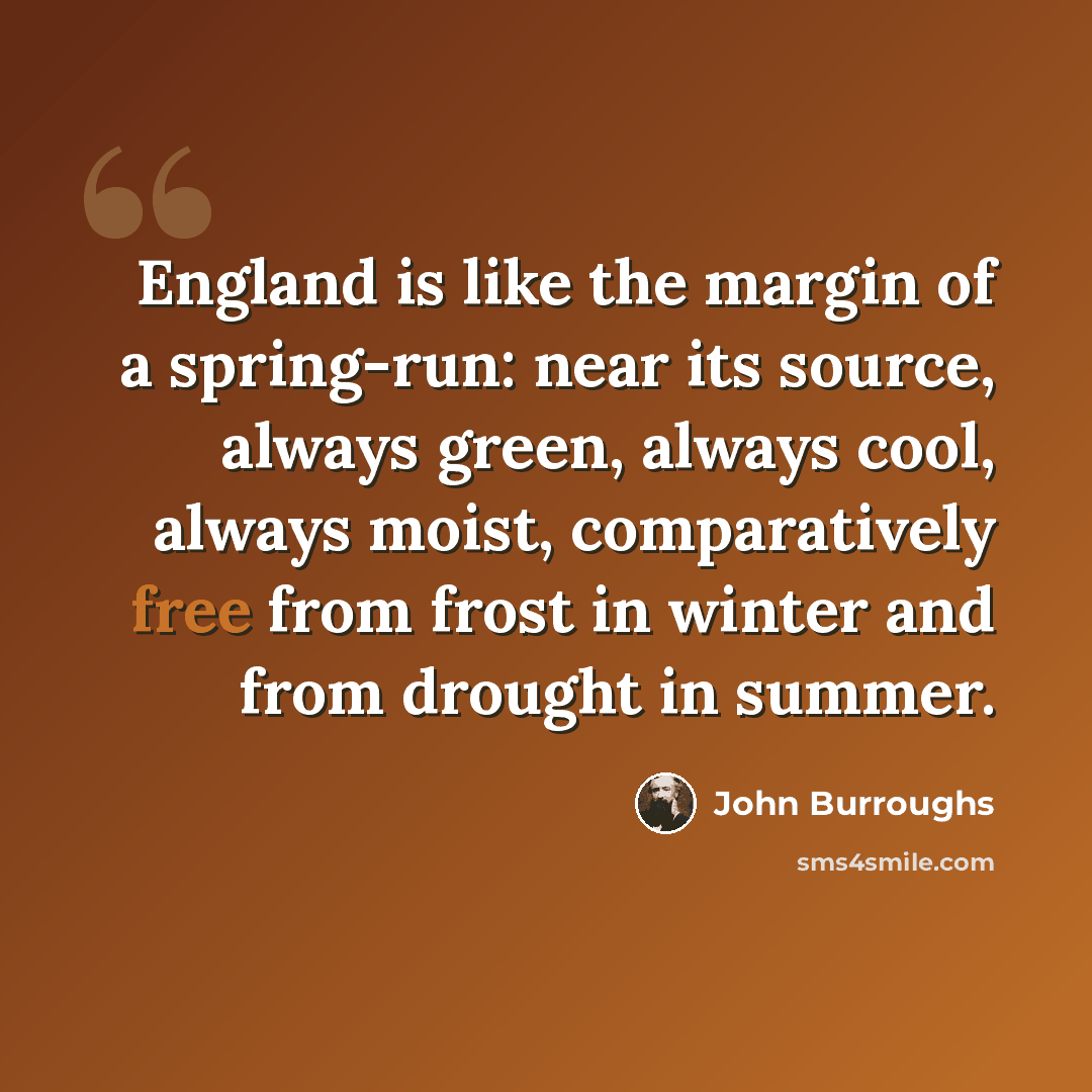 “England is like the margin of a spring-run: near its source, always green, always cool, always moist, comparatively free from frost in winter and from drought in summer.” quote by John Burroughs