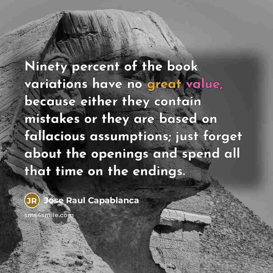 “Ninety percent of the book variations have no great value, because either they contain mistakes or they are based on fallacious assumptions; just forget about the openings and spend all that time on the endings.” quote by Jose Raul Capablanca