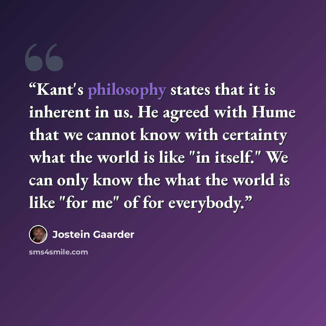 “Kant's philosophy states that it is inherent in us. He agreed with Hume that we cannot know with certainty what the world is like "in itself." We can only know the what the world is like "for me" of for everybody.” quote by Jostein Gaarder