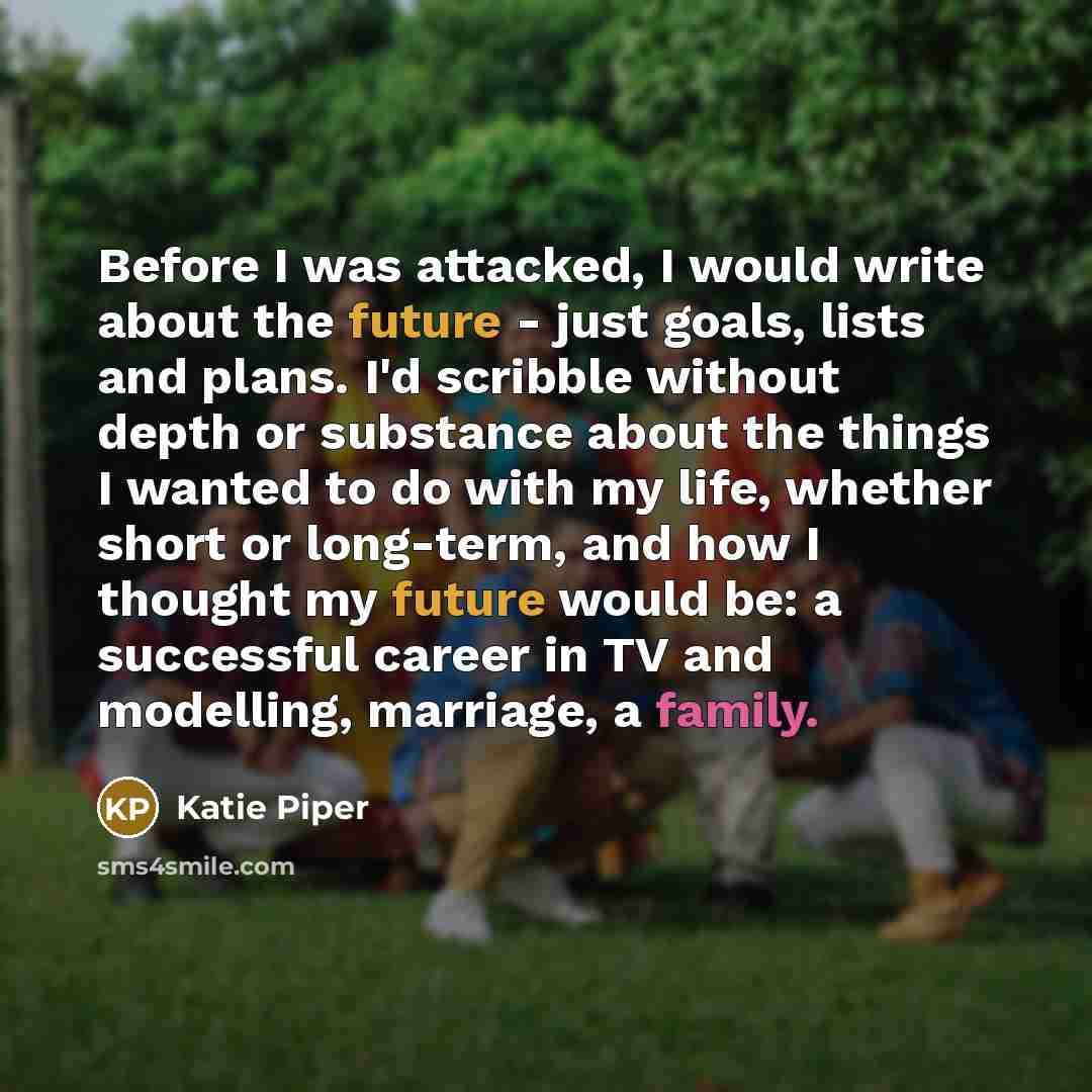 “Before I was attacked, I would write about the future - just goals, lists and plans. I'd scribble without depth or substance about the things I wanted to do with my life, whether short or long-term, and how I thought my future would be: a successful career in TV and modelling, marriage, a family.” quote by Katie Piper