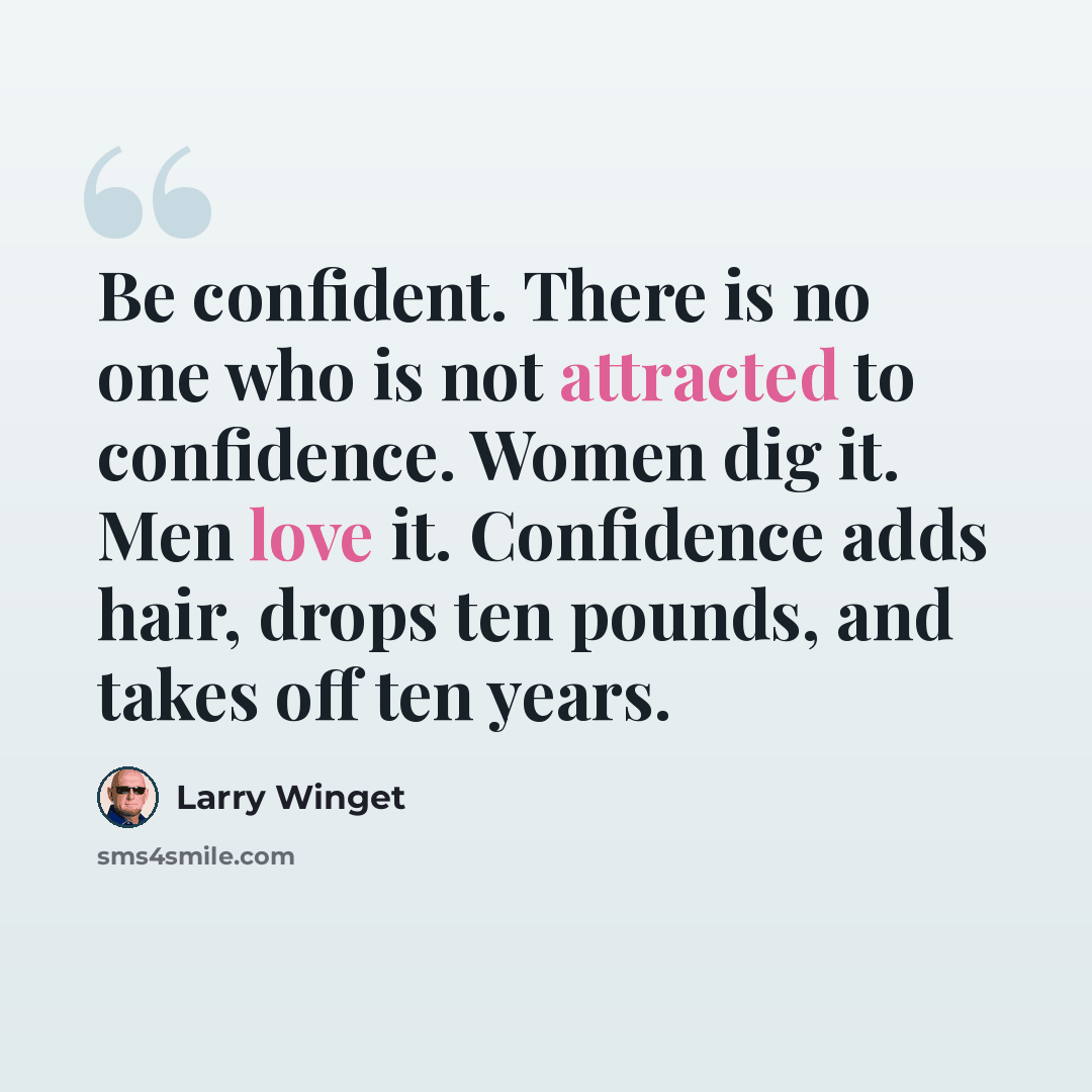 “Be confident. There is no one who is not attracted to confidence. Women dig it. Men love it. Confidence adds hair, drops ten pounds, and takes off ten years.” quote by Larry Winget