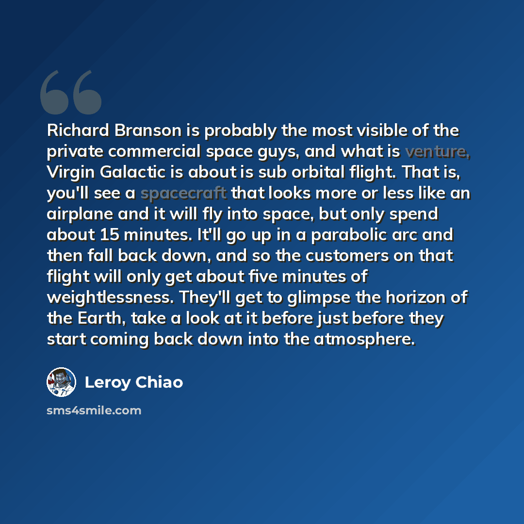 “Richard Branson is probably the most visible of the private commercial space guys, and what is venture, Virgin Galactic is about is sub orbital flight. That is, you'll see a spacecraft that looks more or less like an airplane and it will fly into space, but only spend about 15 minutes. It'll go up…” quote by Leroy Chiao