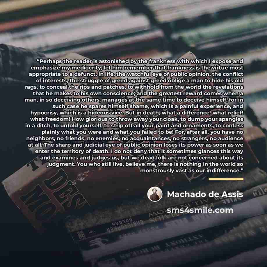 “Perhaps the reader is astonished by the frankness with which I expose and emphasize my mediocrity; let him remember that frankness is the virtue most appropriate to a defunct. In life, the watchful eye of public opinion, the conflict of interests, the struggle of greed against greed oblige a man…” quote by Machado de Assis