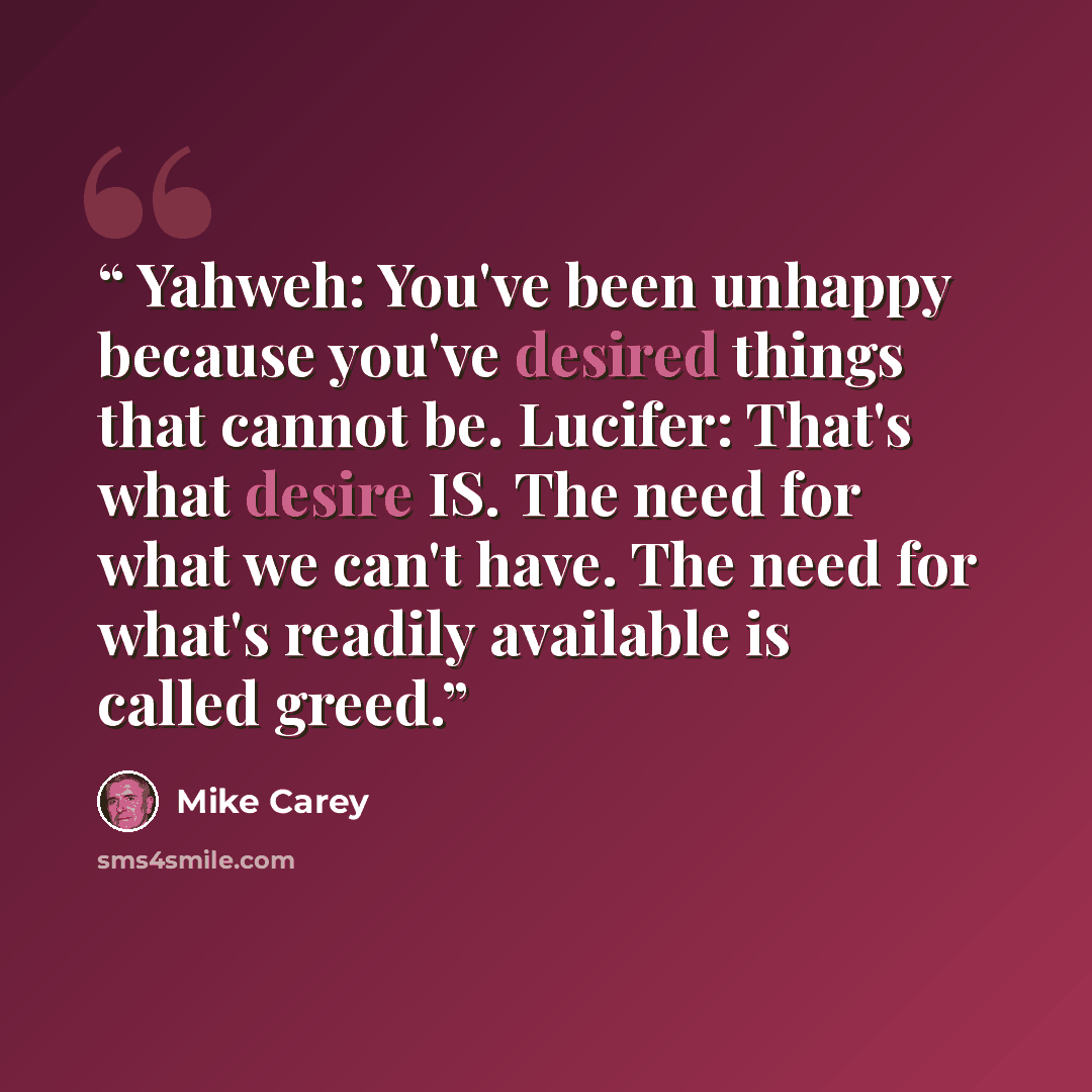 “Yahweh: You've been unhappy because you've desired things that cannot be. Lucifer: That's what desire IS. The need for what we can't have. The need for what's readily available is called greed.” quote by Mike Carey