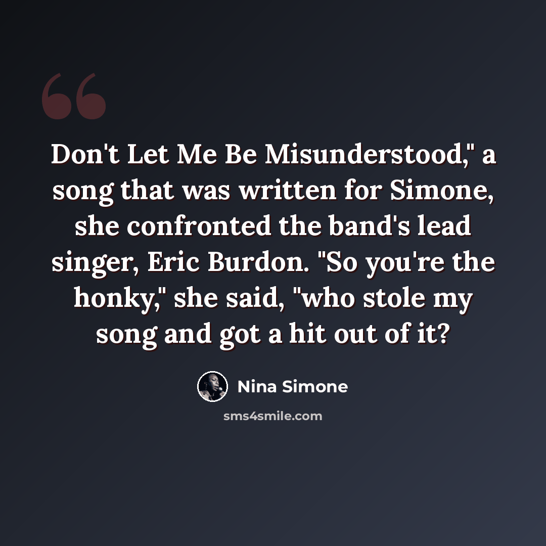 “Don't Let Me Be Misunderstood," a song that was written for Simone, she confronted the band's lead singer, Eric Burdon. "So you're the honky," she said, "who stole my song and got a hit out of it?” quote by Nina Simone