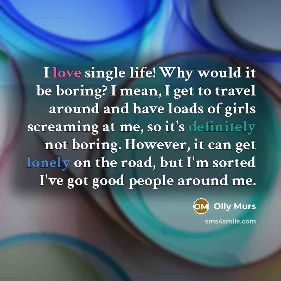 “I love single life! Why would it be boring? I mean, I get to travel around and have loads of girls screaming at me, so it's definitely not boring. However, it can get lonely on the road, but I'm sorted I've got good people around me.” quote by Olly Murs