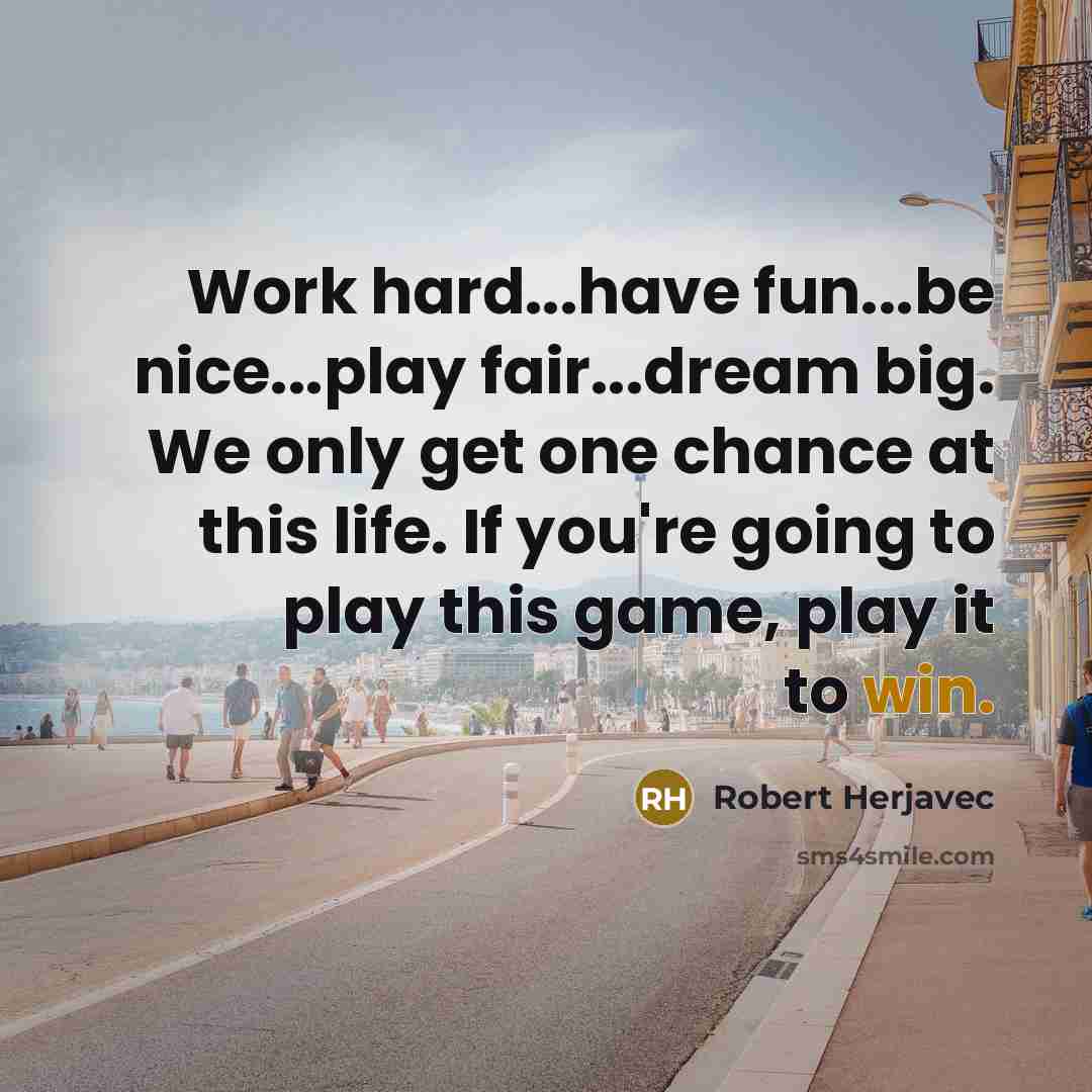 “Work hard...have fun...be nice...play fair...dream big. We only get one chance at this life. If you're going to play this game, play it to win.” quote by Robert Herjavec