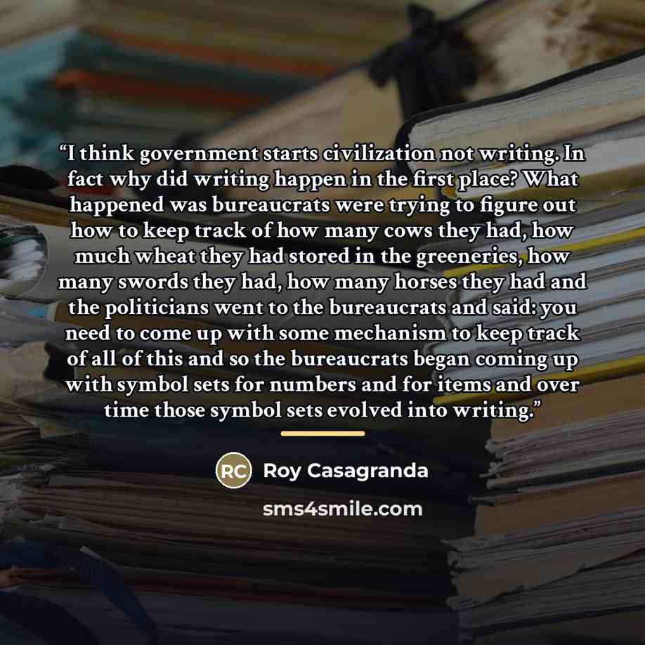“I think government starts civilization not writing. In fact why did writing happen in the first place? What happened was bureaucrats were trying to figure out how to keep track of how many cows they had, how much wheat they had stored in the greeneries, how many swords they had, how many horses…” quote by Roy Casagranda
