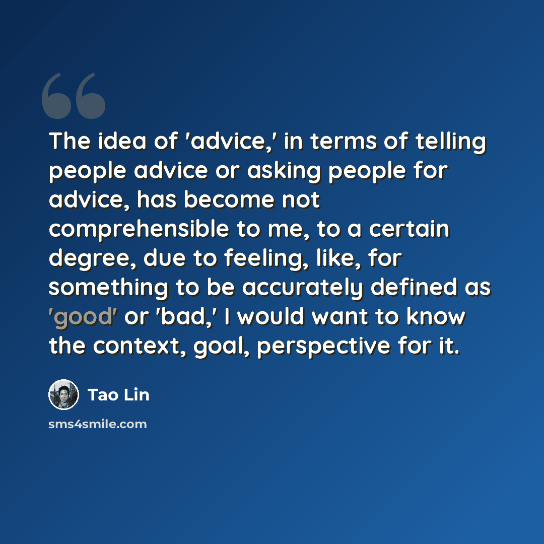 “The idea of 'advice,' in terms of telling people advice or asking people for advice, has become not comprehensible to me, to a certain degree, due to feeling, like, for something to be accurately defined as 'good' or 'bad,' I would want to know the context, goal, perspective for it.” quote by Tao Lin