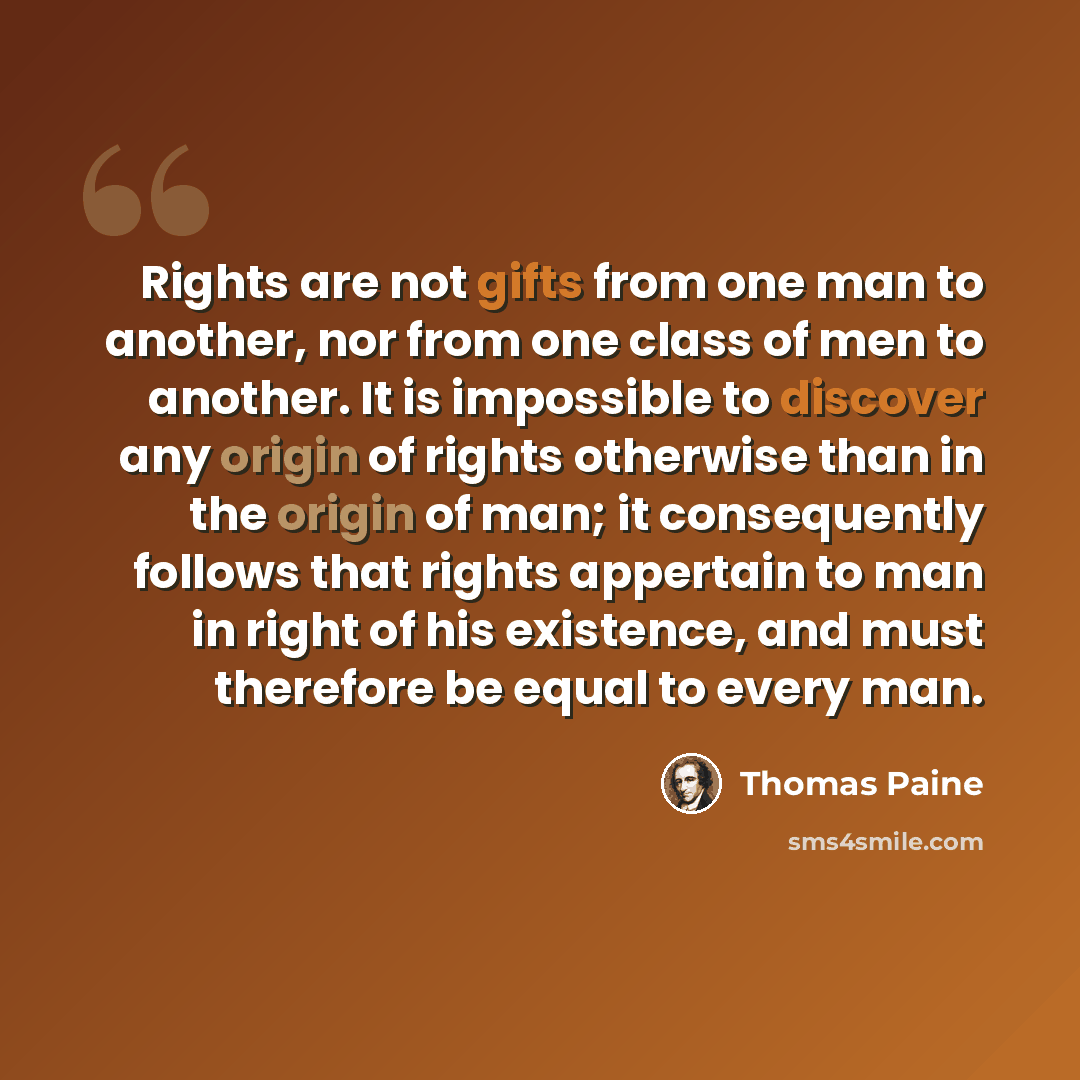 “Rights are not gifts from one man to another, nor from one class of men to another. It is impossible to discover any origin of rights otherwise than in the origin of man; it consequently follows that rights appertain to man in right of his existence, and must therefore be equal to every man.” quote by Thomas Paine