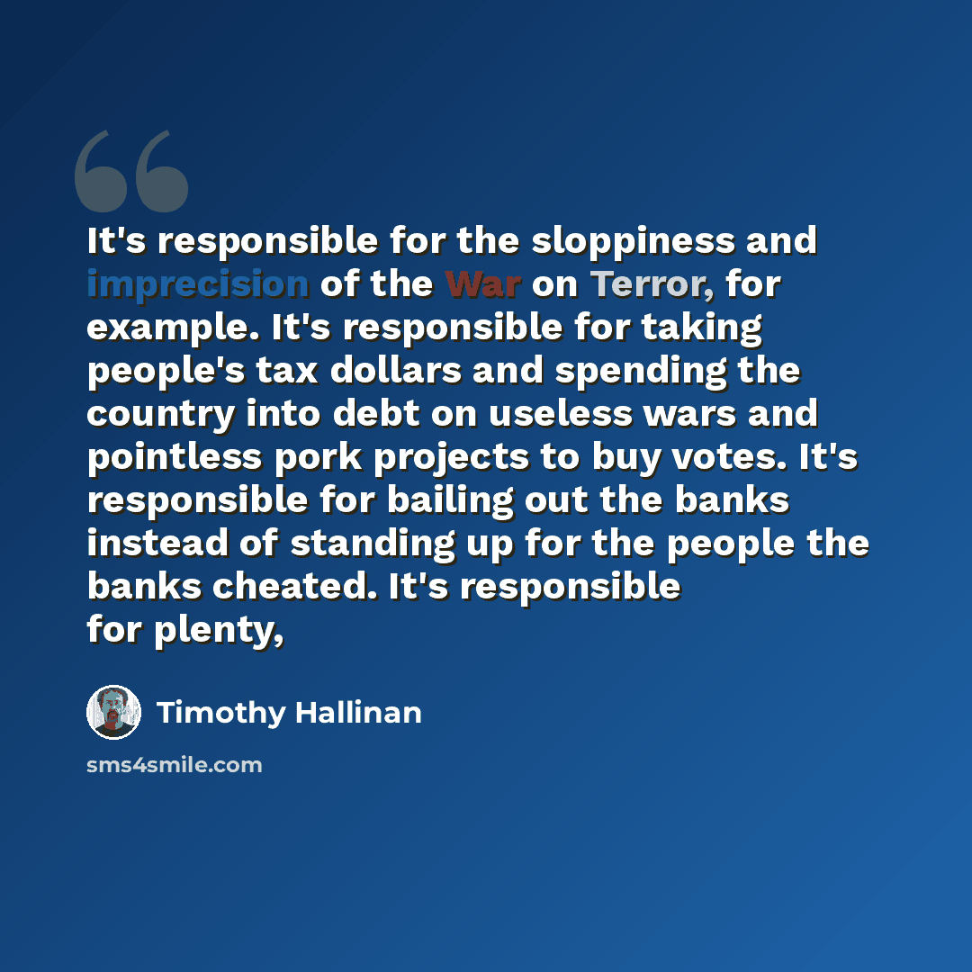 “It's responsible for the sloppiness and imprecision of the War on Terror, for example. It's responsible for taking people's tax dollars and spending the country into debt on useless wars and pointless pork projects to buy votes. It's responsible for bailing out the banks instead of standing up for…” quote by Timothy Hallinan