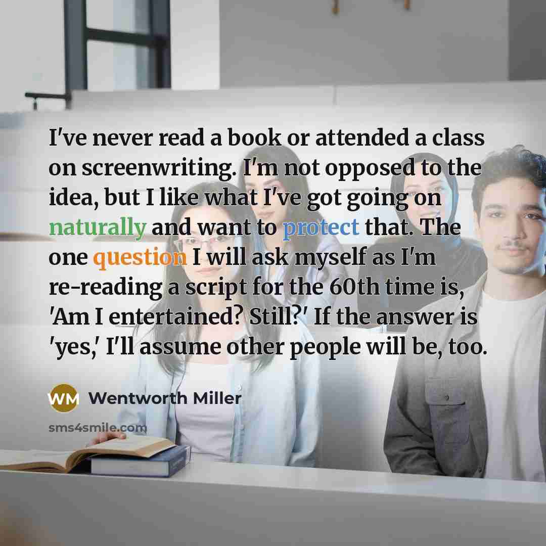 “I've never read a book or attended a class on screenwriting. I'm not opposed to the idea, but I like what I've got going on naturally and want to protect that. The one question I will ask myself as I'm re-reading a script for the 60th time is, 'Am I entertained? Still?' If the answer is 'yes,'…” quote by Wentworth Miller