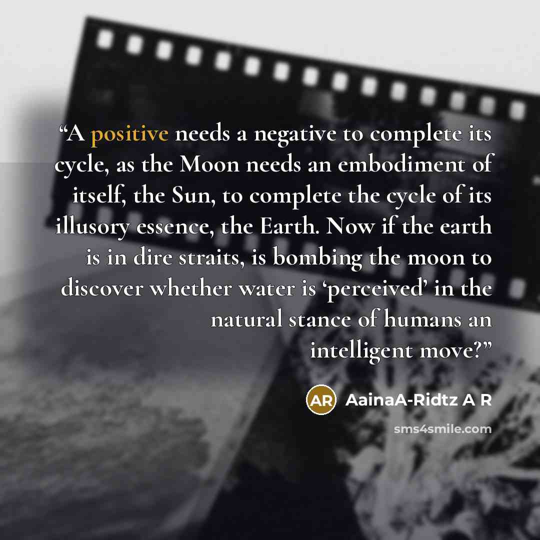 “A positive needs a negative to complete its cycle, as the Moon needs an embodiment of itself, the Sun, to complete the cycle of its illusory essence, the Earth. Now if the earth is in dire straits, is bombing the moon to discover whether water is ‘perceived’ in the natural stance of humans an…” quote by AainaA-Ridtz A R