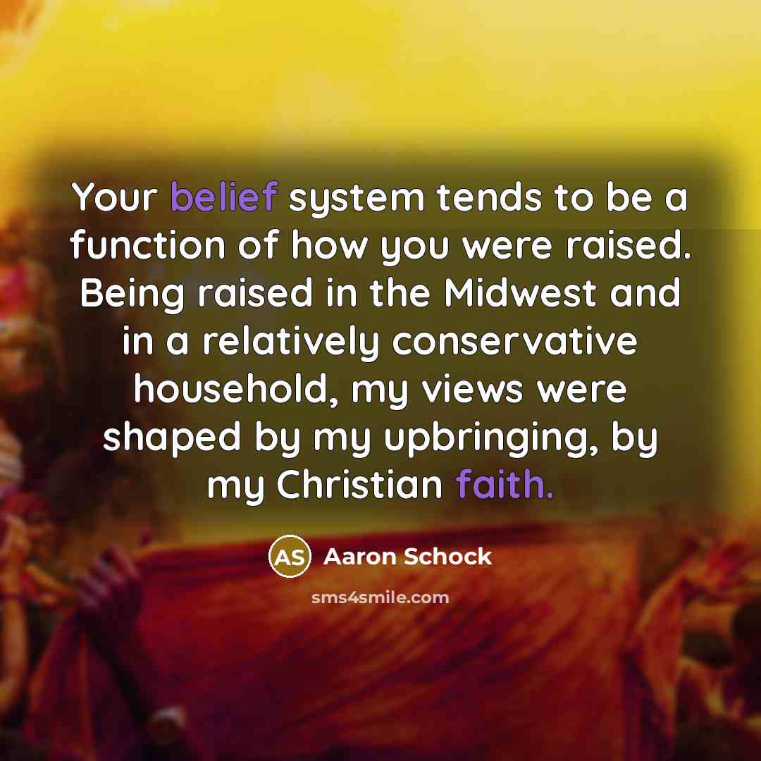 “Your belief system tends to be a function of how you were raised. Being raised in the Midwest and in a relatively conservative household, my views were shaped by my upbringing, by my Christian faith.” quote by Aaron Schock