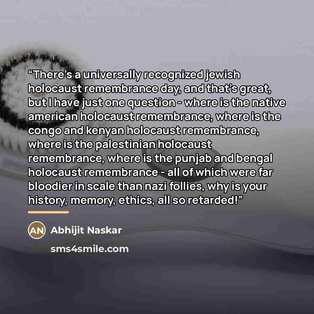 “There's a universally recognized jewish holocaust remembrance day, and that's great, but I have just one question - where is the native american holocaust remembrance, where is the congo and kenyan holocaust remembrance, where is the palestinian holocaust remembrance, where is the punjab and…” quote by Abhijit Naskar