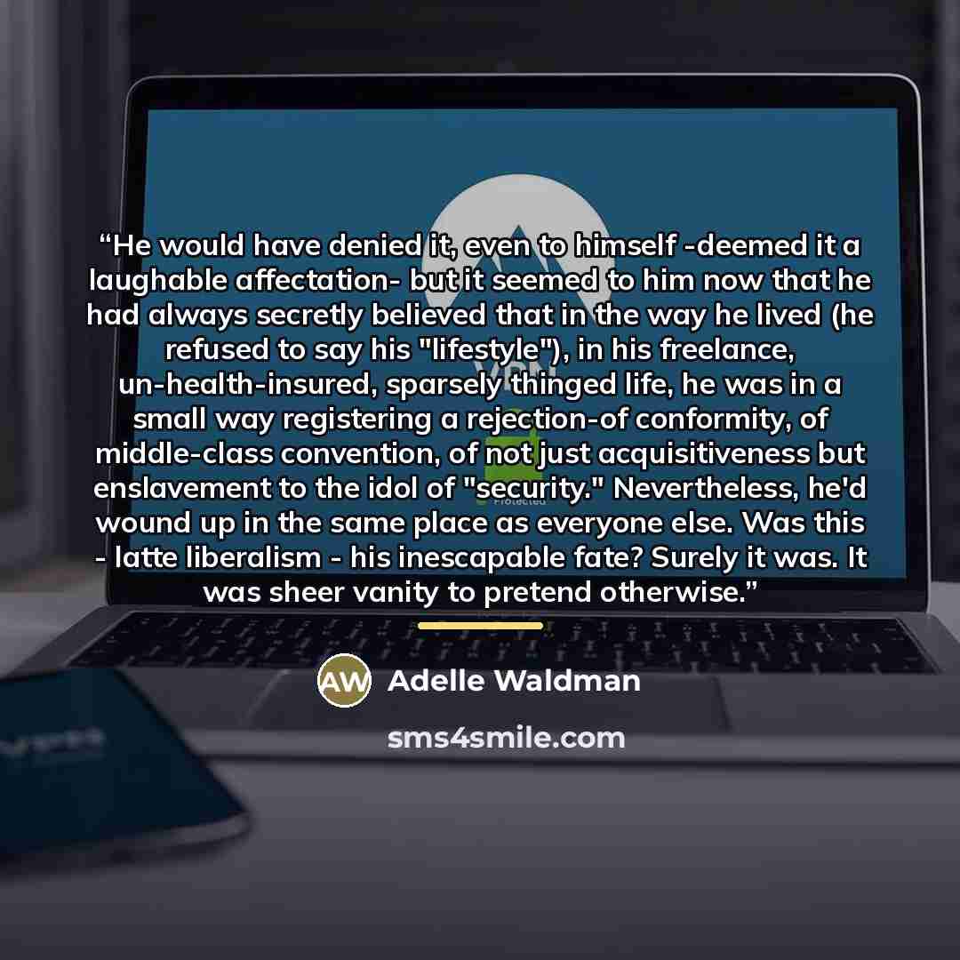 “He would have denied it, even to himself -deemed it a laughable affectation- but it seemed to him now that he had always secretly believed that in the way he lived (he refused to say his "lifestyle"), in his freelance, un-health-insured, sparsely thinged life, he was in a small way registering a…” quote by Adelle Waldman