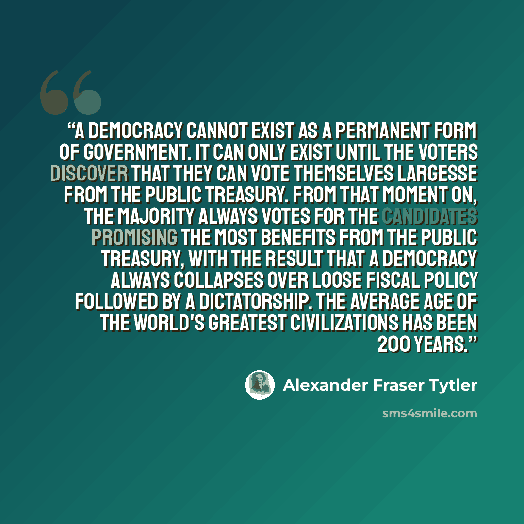 “A democracy cannot exist as a permanent form of government. It can only exist until the voters discover that they can vote themselves largesse from the public treasury. From that moment on, the majority always votes for the candidates promising the most benefits from the public treasury, with the…” quote by Alexander Fraser Tytler