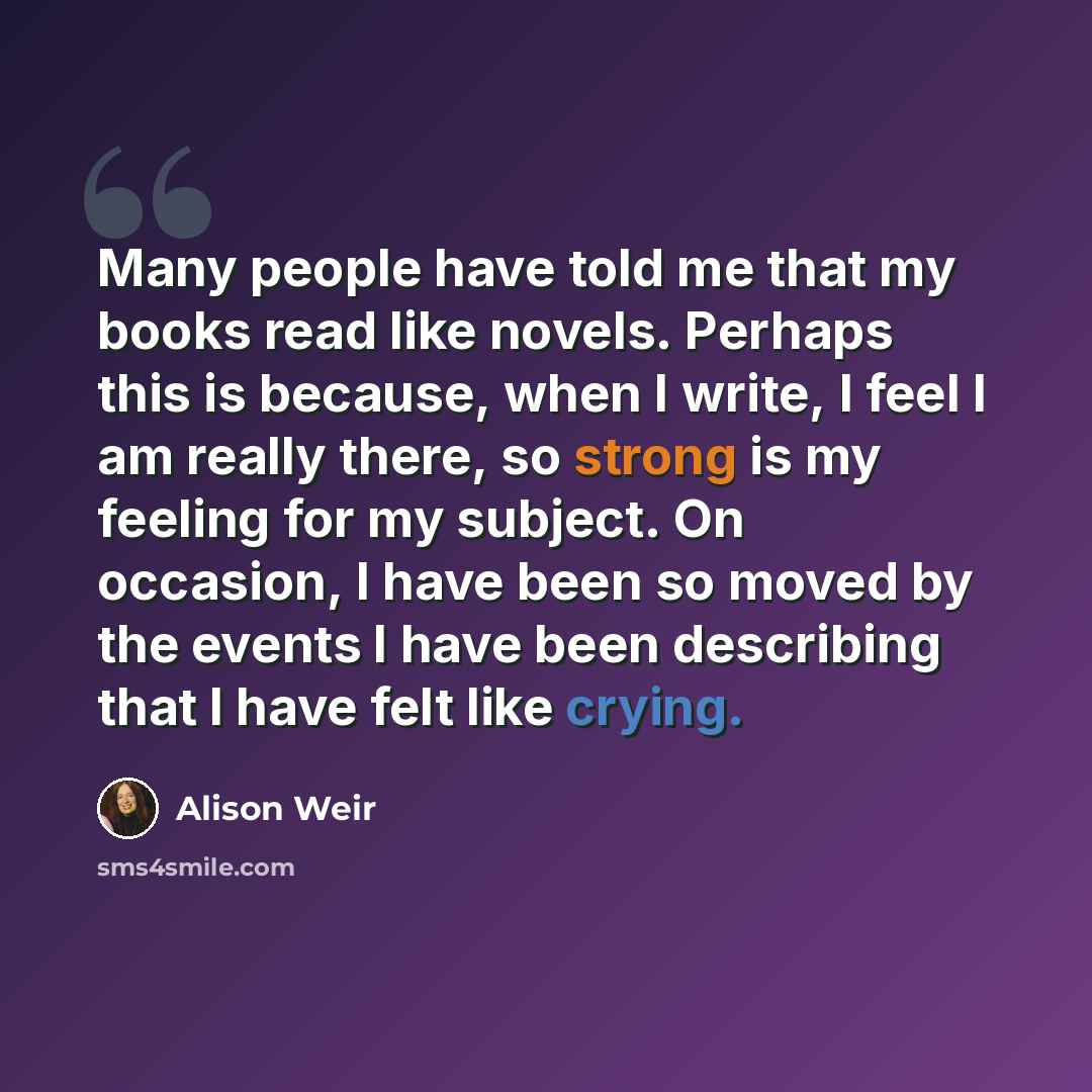 “Many people have told me that my books read like novels. Perhaps this is because, when I write, I feel I am really there, so strong is my feeling for my subject. On occasion, I have been so moved by the events I have been describing that I have felt like crying.” quote by Alison Weir