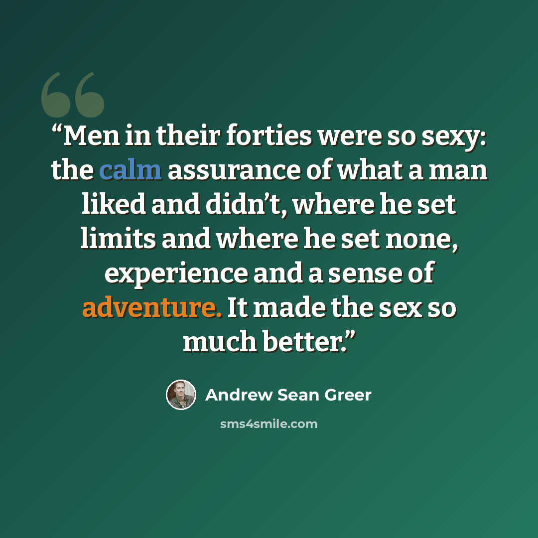 “Men in their forties were so sexy: the calm assurance of what a man liked and didn’t, where he set limits and where he set none, experience and a sense of adventure. It made the sex so much better.” quote by Andrew Sean Greer