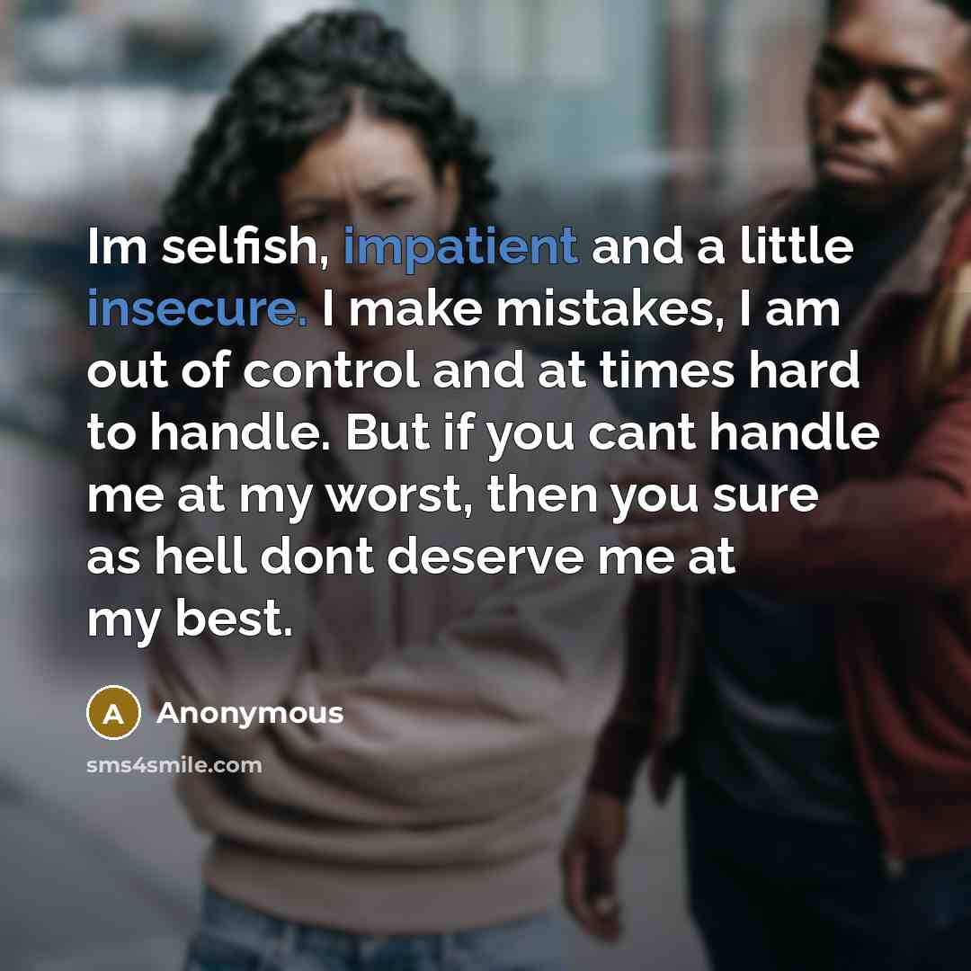“Im selfish, impatient and a little insecure. I make mistakes, I am out of control and at times hard to handle. But if you cant handle me at my worst, then you sure as hell dont deserve me at my best.” quote by Anonymous