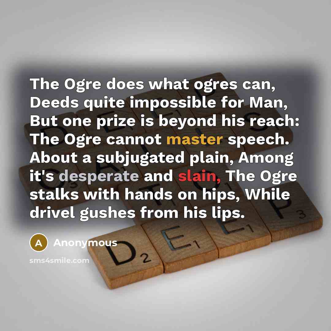 “The Ogre does what ogres can, Deeds quite impossible for Man, But one prize is beyond his reach: The Ogre cannot master speech. About a subjugated plain, Among it's desperate and slain, The Ogre stalks with hands on hips, While drivel gushes from his lips.” quote by Anonymous