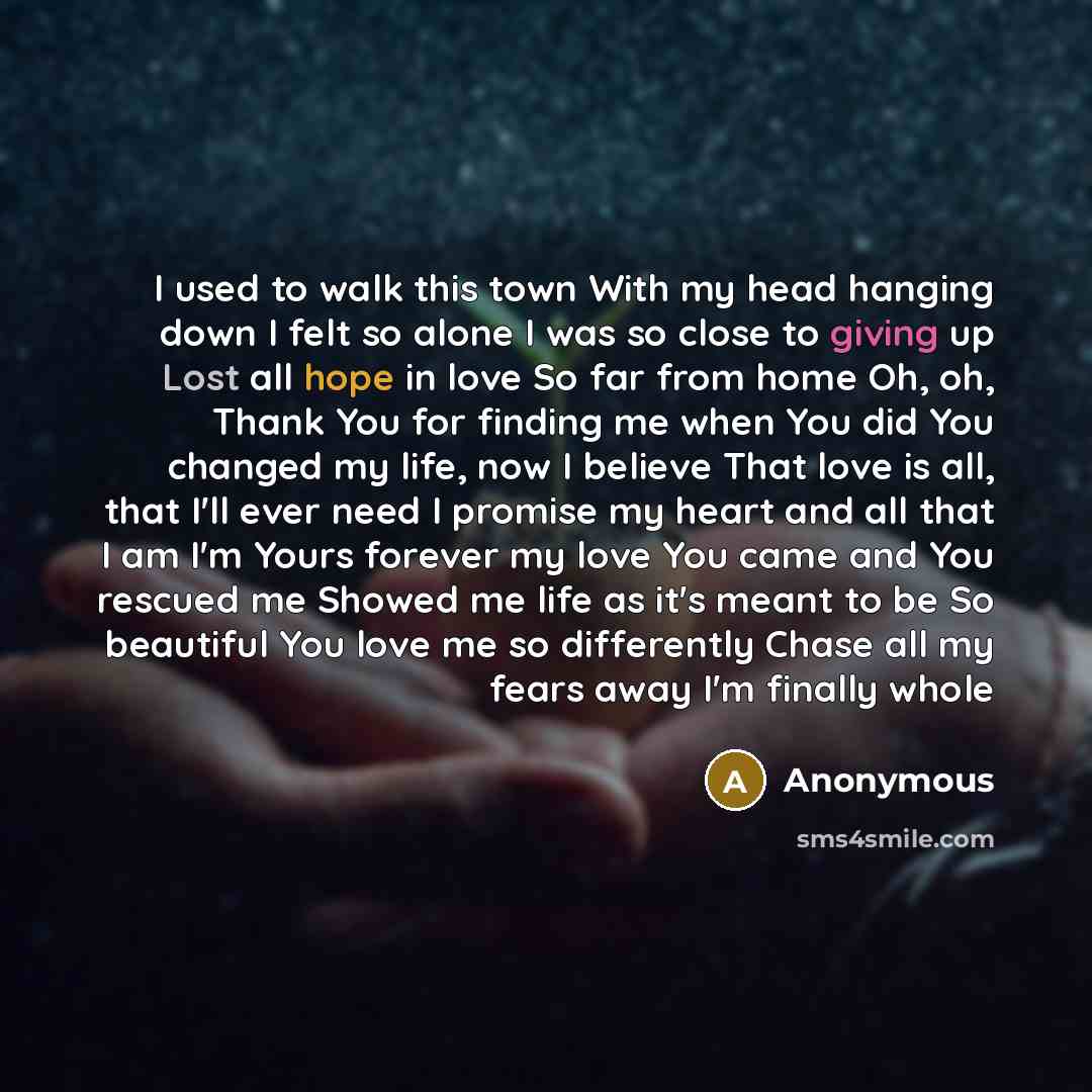 “I used to walk this town With my head hanging down I felt so alone I was so close to giving up Lost all hope in love So far from home Oh, oh, Thank You for finding me when You did You changed my life, now I believe That love is all, that I'll ever need I promise my heart and all that I am I'm…” quote by Anonymous