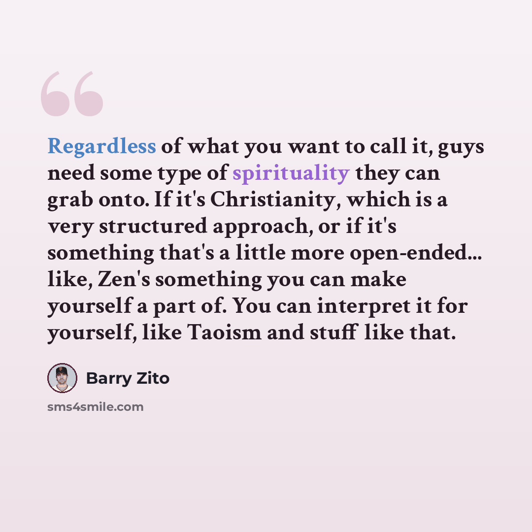 “Regardless of what you want to call it, guys need some type of spirituality they can grab onto. If it's Christianity, which is a very structured approach, or if it's something that's a little more open-ended... like, Zen's something you can make yourself a part of. You can interpret it for…” quote by Barry Zito