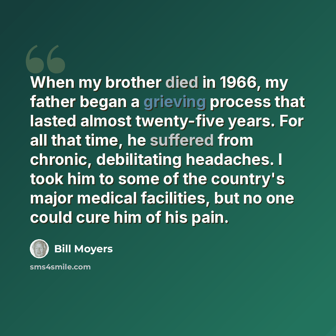 “When my brother died in 1966, my father began a grieving process that lasted almost twenty-five years. For all that time, he suffered from chronic, debilitating headaches. I took him to some of the country's major medical facilities, but no one could cure him of his pain.” quote by Bill Moyers