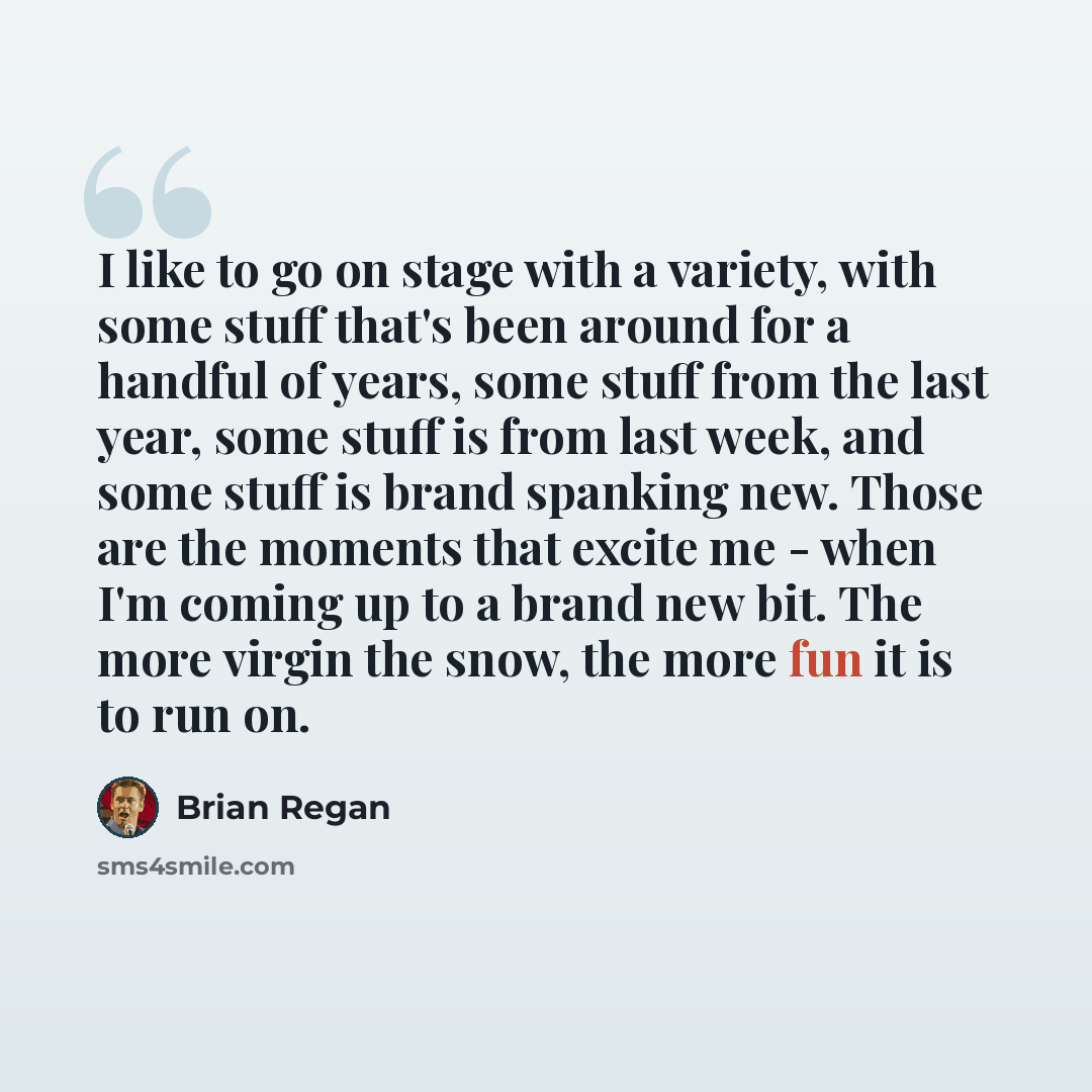 “I like to go on stage with a variety, with some stuff that's been around for a handful of years, some stuff from the last year, some stuff is from last week, and some stuff is brand spanking new. Those are the moments that excite me - when I'm coming up to a brand new bit. The more virgin the…” quote by Brian Regan