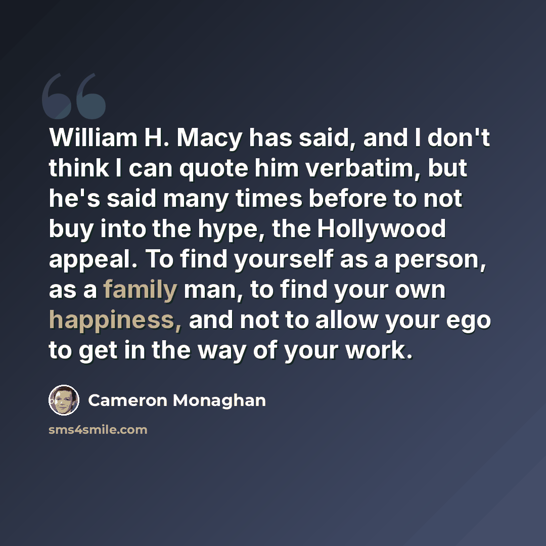 “William H. Macy has said, and I don't think I can quote him verbatim, but he's said many times before to not buy into the hype, the Hollywood appeal. To find yourself as a person, as a family man, to find your own happiness, and not to allow your ego to get in the way of your work.” quote by Cameron Monaghan