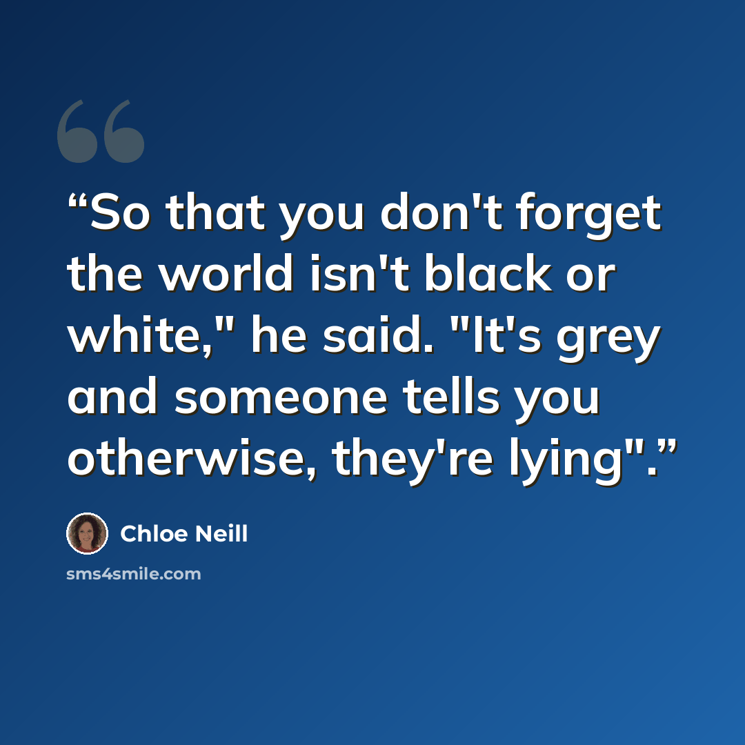 “So that you don't forget the world isn't black or white," he said. "It's grey and someone tells you otherwise, they're lying".” quote by Chloe Neill