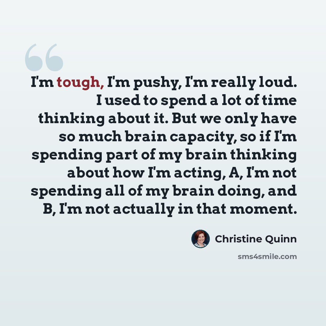 “I'm tough, I'm pushy, I'm really loud. I used to spend a lot of time thinking about it. But we only have so much brain capacity, so if I'm spending part of my brain thinking about how I'm acting, A, I'm not spending all of my brain doing, and B, I'm not actually in that moment.” quote by Christine Quinn