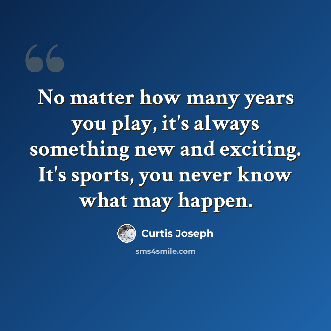 “No matter how many years you play, it's always something new and exciting. It's sports, you never know what may happen.” quote by Curtis Joseph
