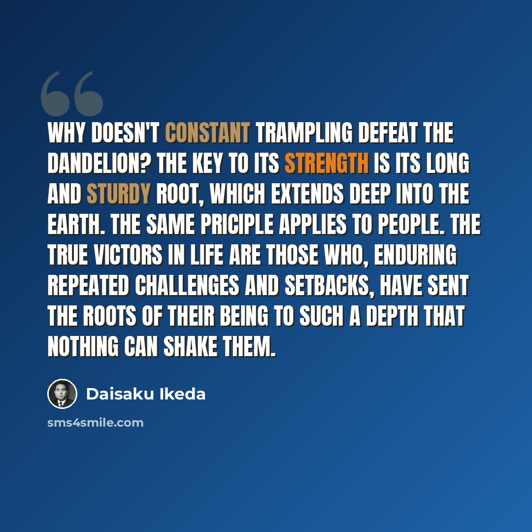 “Why doesn't constant trampling defeat the dandelion? The key to its strength is its long and sturdy root, which extends deep into the earth. The same priciple applies to people. The true victors in life are those who, enduring repeated challenges and setbacks, have sent the roots of their being to…” quote by Daisaku Ikeda