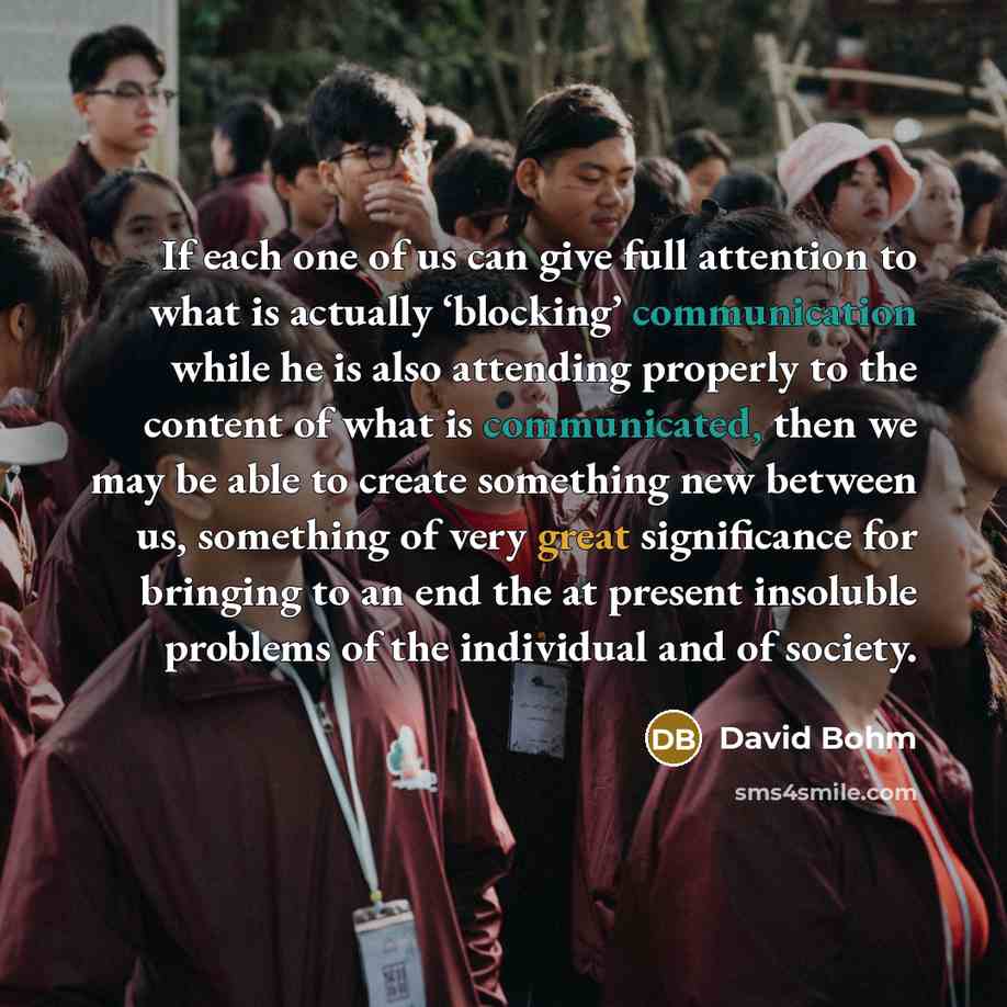 “If each one of us can give full attention to what is actually ‘blocking’ communication while he is also attending properly to the content of what is communicated, then we may be able to create something new between us, something of very great significance for bringing to an end the at present…” quote by David Bohm