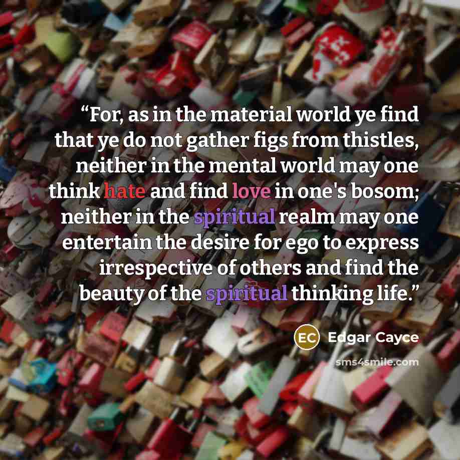 “For, as in the material world ye find that ye do not gather figs from thistles, neither in the mental world may one think hate and find love in one's bosom; neither in the spiritual realm may one entertain the desire for ego to express irrespective of others and find the beauty of the spiritual…” quote by Edgar Cayce