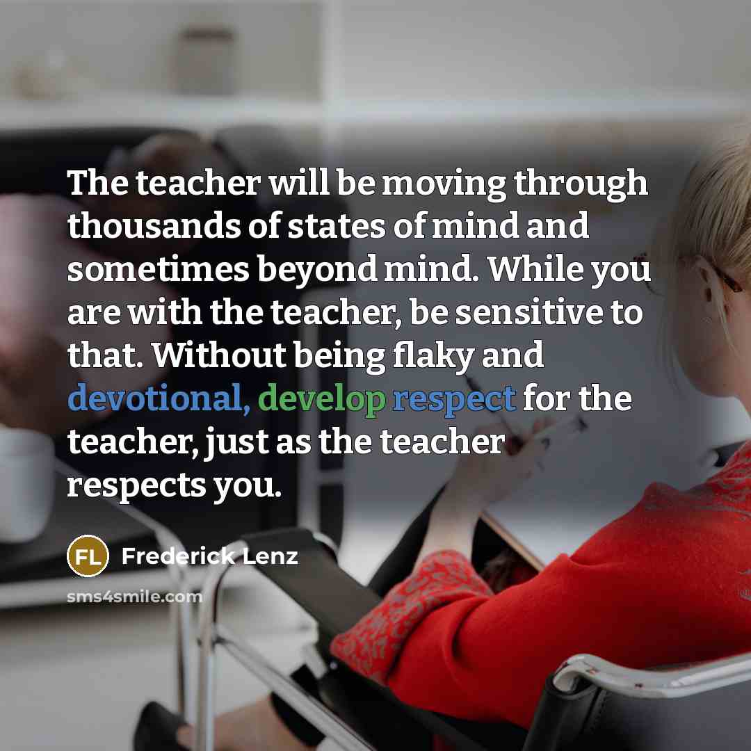 “The teacher will be moving through thousands of states of mind and sometimes beyond mind. While you are with the teacher, be sensitive to that. Without being flaky and devotional, develop respect for the teacher, just as the teacher respects you.” quote by Frederick Lenz