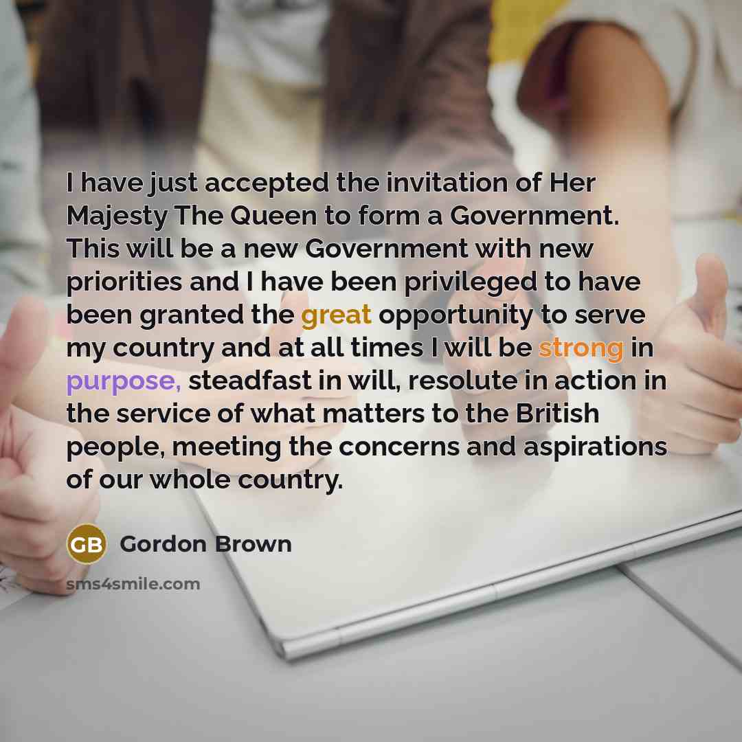 “I have just accepted the invitation of Her Majesty The Queen to form a Government. This will be a new Government with new priorities and I have been privileged to have been granted the great opportunity to serve my country and at all times I will be strong in purpose, steadfast in will, resolute…” quote by Gordon Brown