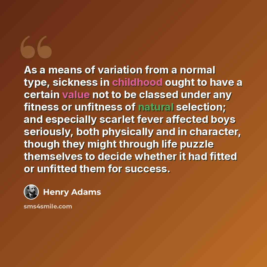 “As a means of variation from a normal type, sickness in childhood ought to have a certain value not to be classed under any fitness or unfitness of natural selection; and especially scarlet fever affected boys seriously, both physically and in character, though they might through life puzzle…” quote by Henry Adams