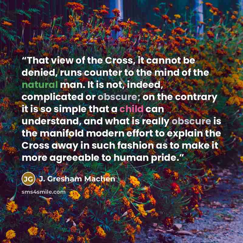 “That view of the Cross, it cannot be denied, runs counter to the mind of the natural man. It is not, indeed, complicated or obscure; on the contrary it is so simple that a child can understand, and what is really obscure is the manifold modern effort to explain the Cross away in such fashion as to…” quote by J. Gresham Machen