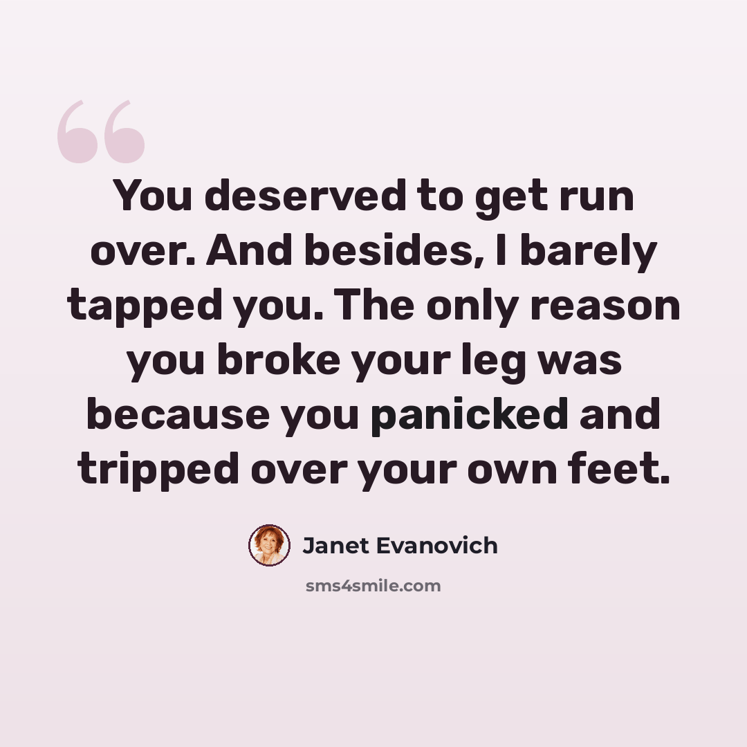 “You deserved to get run over. And besides, I barely tapped you. The only reason you broke your leg was because you panicked and tripped over your own feet.” quote by Janet Evanovich