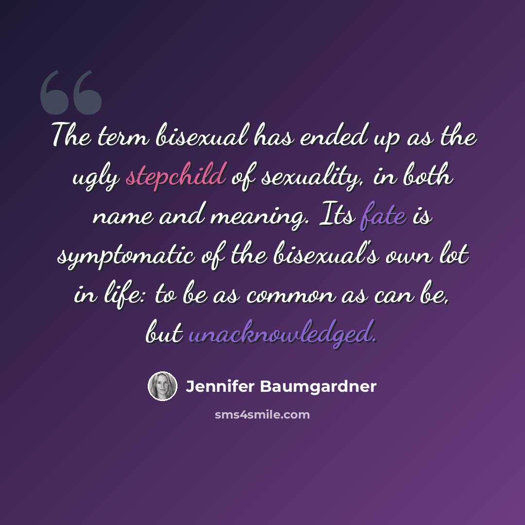 “The term bisexual has ended up as the ugly stepchild of sexuality, in both name and meaning. Its fate is symptomatic of the bisexual's own lot in life: to be as common as can be, but unacknowledged.” quote by Jennifer Baumgardner