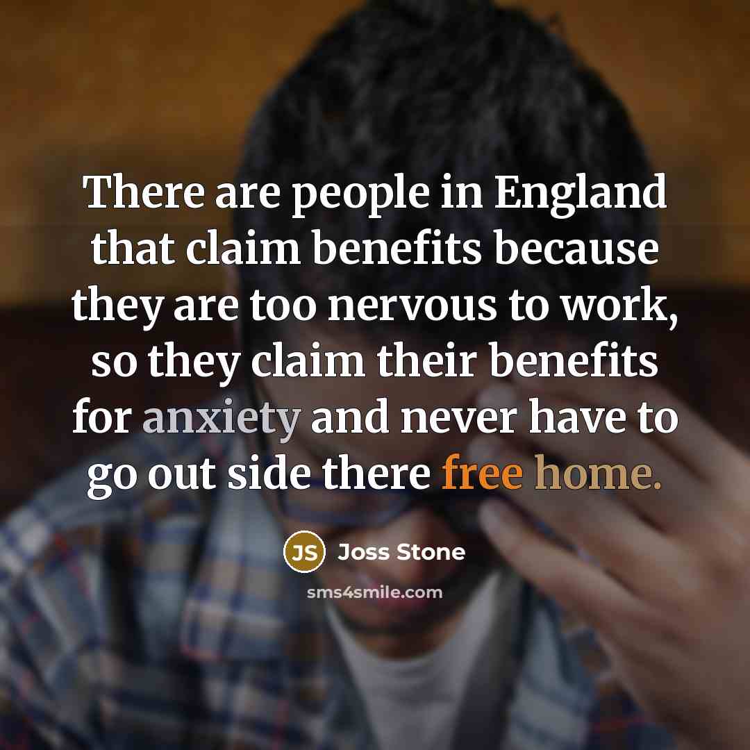 “There are people in England that claim benefits because they are too nervous to work, so they claim their benefits for anxiety and never have to go out side there free home.” quote by Joss Stone