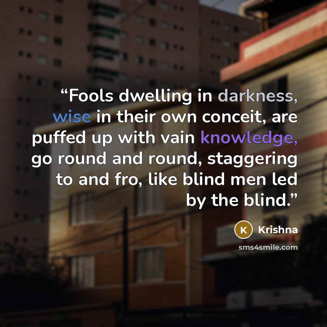 “Fools dwelling in darkness, wise in their own conceit, are puffed up with vain knowledge, go round and round, staggering to and fro, like blind men led by the blind.” quote by Krishna