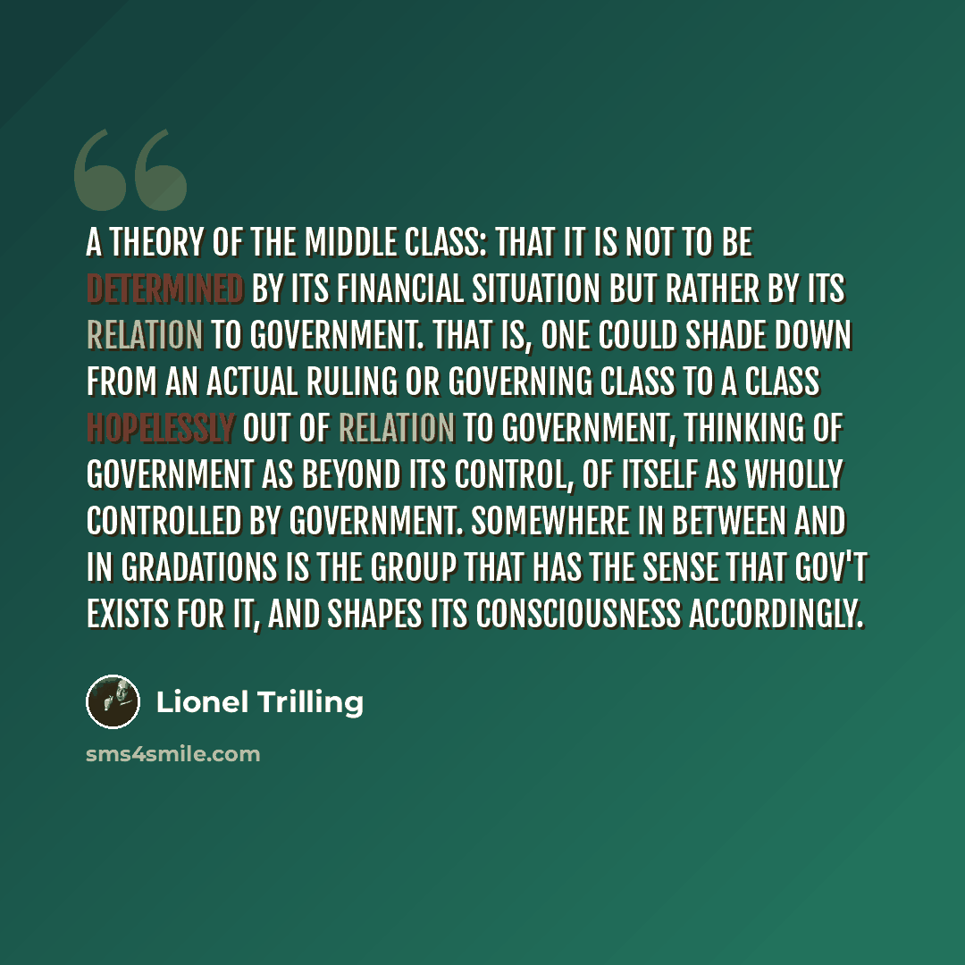 “A theory of the middle class: that it is not to be determined by its financial situation but rather by its relation to government. That is, one could shade down from an actual ruling or governing class to a class hopelessly out of relation to government, thinking of government as beyond its…” quote by Lionel Trilling