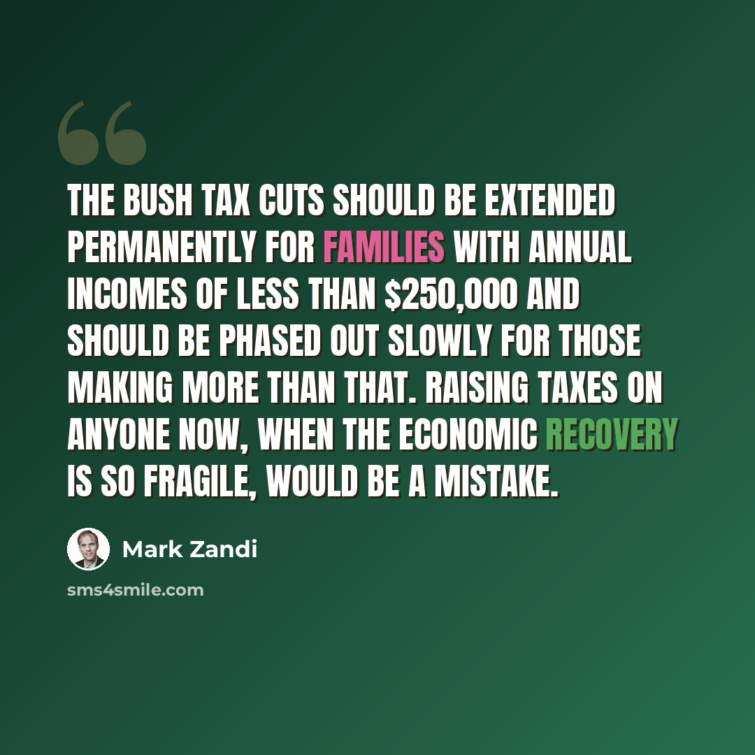 “The Bush tax cuts should be extended permanently for families with annual incomes of less than $250,000 and should be phased out slowly for those making more than that. Raising taxes on anyone now, when the economic recovery is so fragile, would be a mistake.” quote by Mark Zandi