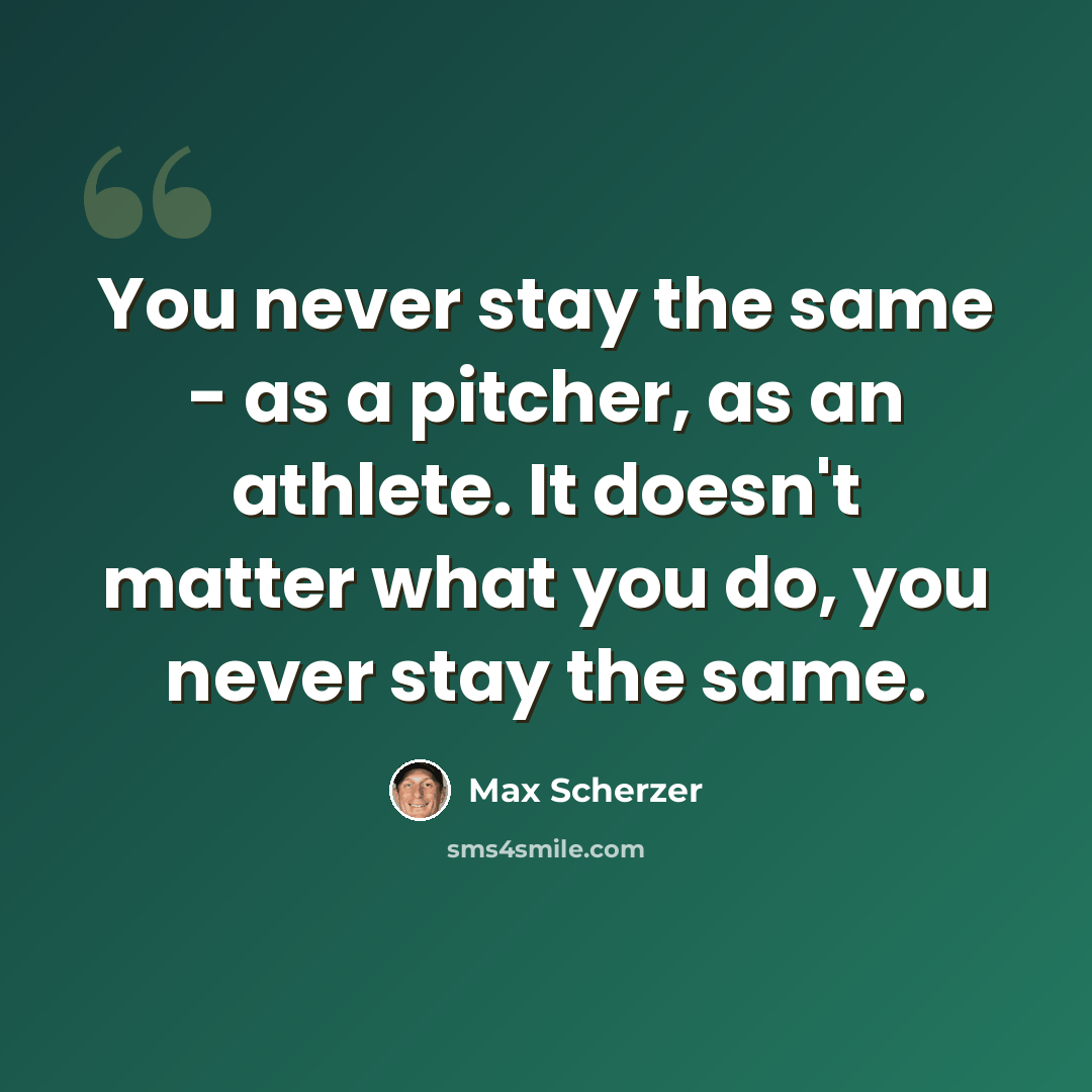 “You never stay the same - as a pitcher, as an athlete. It doesn't matter what you do, you never stay the same.” quote by Max Scherzer
